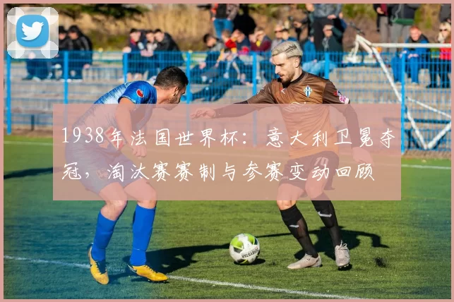 1938年法国世界杯：意大利卫冕夺冠，淘汰赛赛制与参赛变动回顾