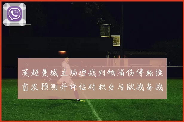 英超曼城主场迎战利物浦伤停轮换首发预测并评估对积分与欧战备战的影响