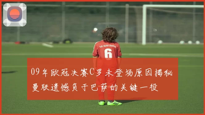 09年欧冠决赛C罗未登场原因揭秘 曼联遗憾负于巴萨的关键一役