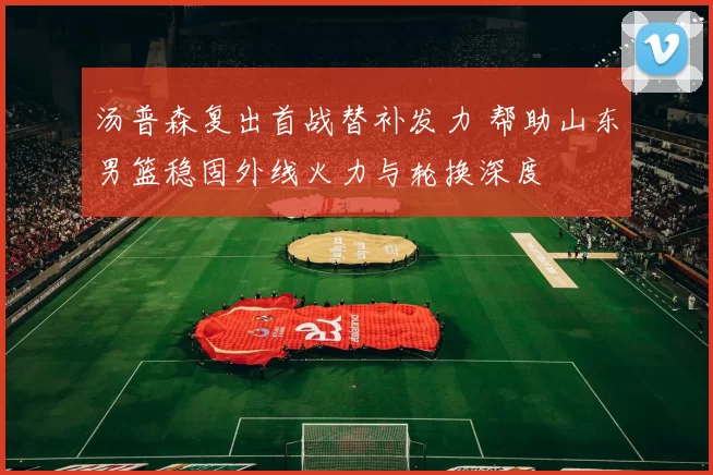 汤普森复出首战替补发力 帮助山东男篮稳固外线火力与轮换深度