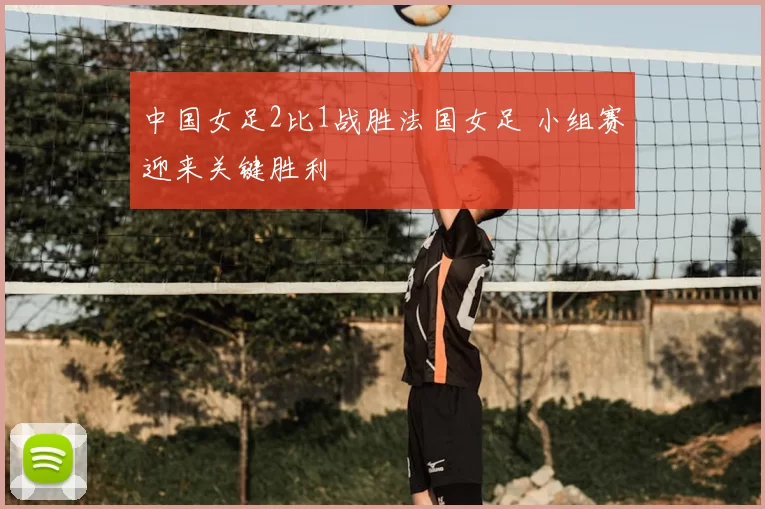 中国女足2比1战胜法国女足 小组赛迎来关键胜利