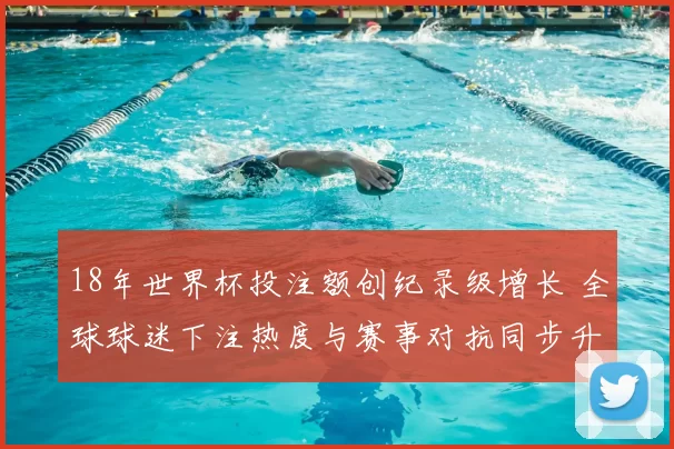 18年世界杯投注额创纪录级增长 全球球迷下注热度与赛事对抗同步升级