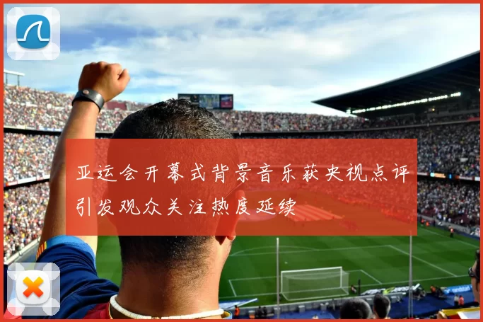 亚运会开幕式背景音乐获央视点评引发观众关注热度延续