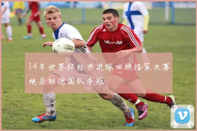 14年世界杯经典进球回顾格策决赛绝杀助德国队夺冠