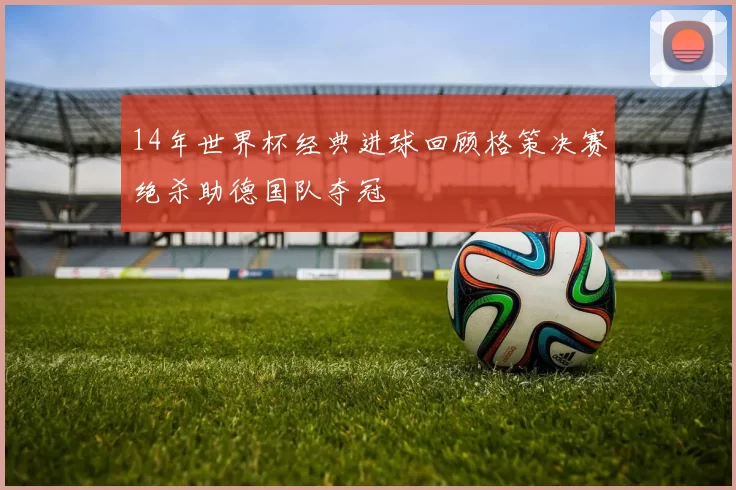 14年世界杯经典进球回顾格策决赛绝杀助德国队夺冠