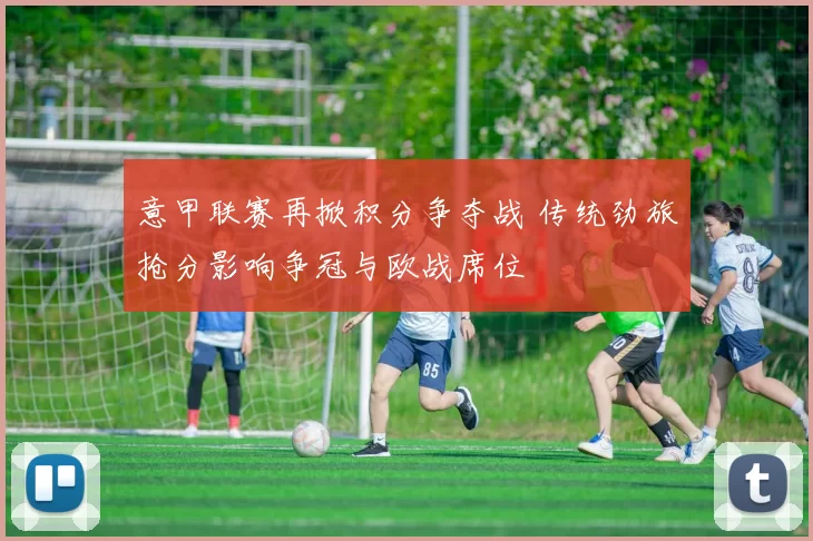 意甲联赛再掀积分争夺战 传统劲旅抢分影响争冠与欧战席位