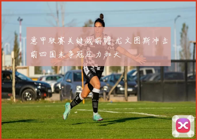 意甲联赛关键战前瞻 尤文图斯冲击前四国米争冠压力加大