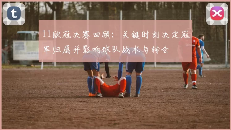 11欧冠决赛回顾：关键时刻决定冠军归属并影响球队战术与转会