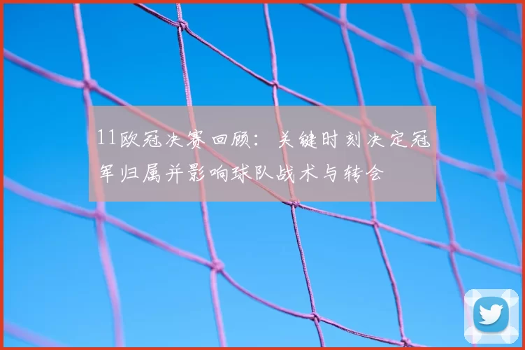 11欧冠决赛回顾：关键时刻决定冠军归属并影响球队战术与转会