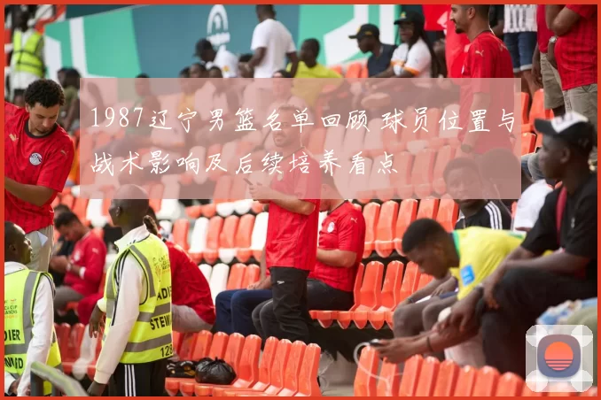 1987辽宁男篮名单回顾 球员位置与战术影响及后续培养看点