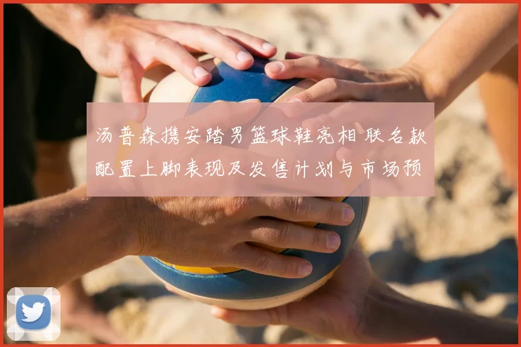 汤普森携安踏男篮球鞋亮相 联名款配置上脚表现及发售计划与市场预期