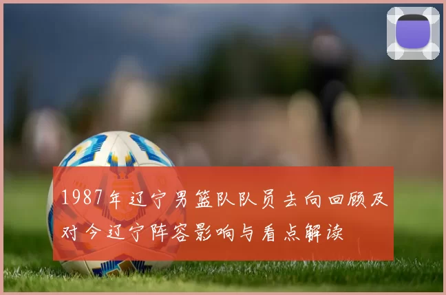 1987年辽宁男篮队队员去向回顾及对今辽宁阵容影响与看点解读