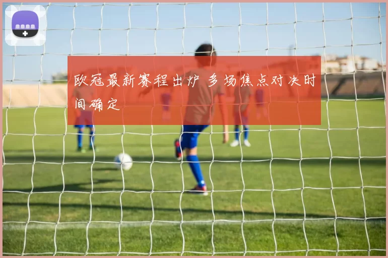 欧冠最新赛程出炉 多场焦点对决时间确定