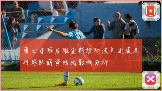 勇士夺冠后维金斯续约谈判进展及对球队薪资结构影响分析