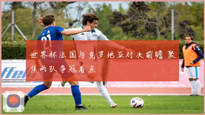 世界杯法国与克罗地亚对决前瞻 聚焦两队争冠看点
