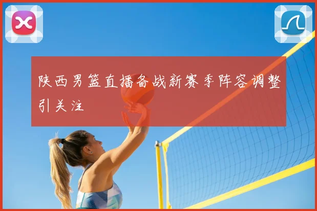 陕西男篮直播备战新赛季阵容调整引关注